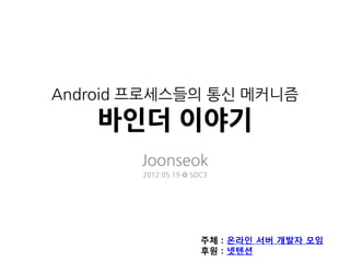 Android 프로세스들의 통신 메커니즘
    바인더 이야기
        Joonseok
        2012.05.19 @ SDC3




                       주체 : 온라인 서버 개발자 모임
                       후원 : 넷텐션
 