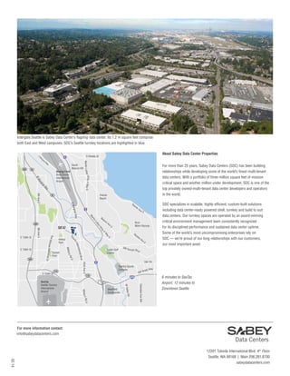 Intergate.Seattle is Sabey Data Center’s flagship data center. Its 1.2 m square feet comprise
both East and West campuses. SDC’s Seattle turnkey locations are highlighted in blue.
E

About Sabey Data Center Properties

S Othello St

M

g
ar

in

99

Ma

ay
lW
ina
rg

Ra

al Way
argin
EM

8th Ave S

ini

nL
rti
Ma

Be

ac

on

Av
eS

ing
rK
Jr

ay
W

Re
nto
nA
ve

S
SW
S

Foster Golf
Course

S

SDC specializes in scalable, highly efficient, custom-built solutions
including data center-ready powered shell, turnkey and build to suit
data centers. Our turnkey spaces are operated by an award-winning
critical environment management team consistently recognized
for its disciplined performance and sustained data center uptime.
Some of the world’s most uncompromising enterprises rely on
SDC — we’re proud of our long relationships with our customers,
our most important asset.

u n s et Blv
d

SW 7th

42nd Ave S

Starfire Sports
Complex
518

y Way
Grad
SW

Rd S

Oaksdale Ave SW

Westfield
Southcenter

y Rd
W Valle

Milit a ry

SeaTac
Seattle-Tacoma
International
Airport

vd
nal Bl
natio
nter
la I

518

dS
ry R

S 154th St

wi

Milita

Sunset
Park

Tu k

Hilltop
Park

er

Bryn
Mawr-Skyway

Av
eS

e
uth

SDC42
Des
Moin
e s Memori
al Dr

8th Ave S

509

r King Jr Way S

W
S 136th St

For more than 25 years, Sabey Data Centers (SDC) has been building
relationships while developing some of the world’s finest multi-tenant
data centers. With a portfolio of three million square feet of mission
critical space and another million under development, SDC is one of the
top privately owned-multi-tenant data center developers and operators
in the world.

Rainier
Beach

99

509

S 128th St

South
Beacon Hill

Boeing Field
King County
International
Airport

Martin Luth e

509

al
W
ay

6 minutes to SeaTac
Airport, 12 minutes to
Downtown Seattle

For more information contact:
info@sabeydatacenters.com

02.14

12201 Tukwila International Blvd. 4th Floor
Seattle, WA 98168 | Main 206.281.8700
sabeydatacenters.com

 