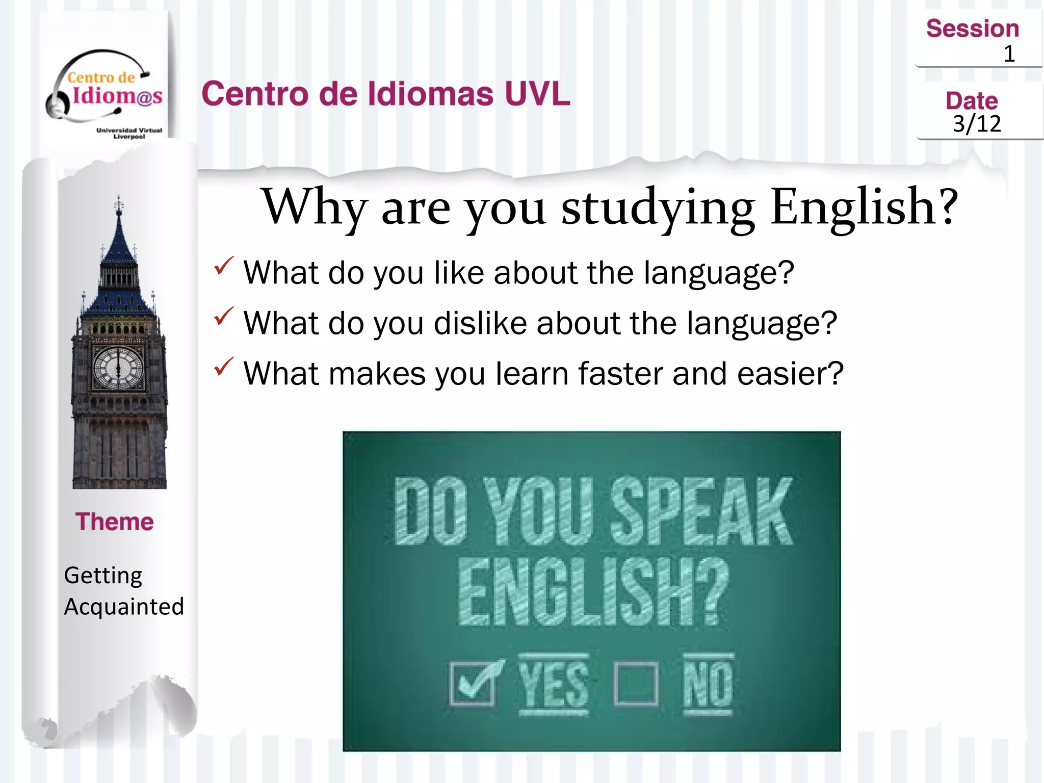 1
3/12
Why are you studying English?
 What do you like about the language?
 What do you dislike about the language?
 What makes you learn faster and easier?
Getting
Acquainted
 