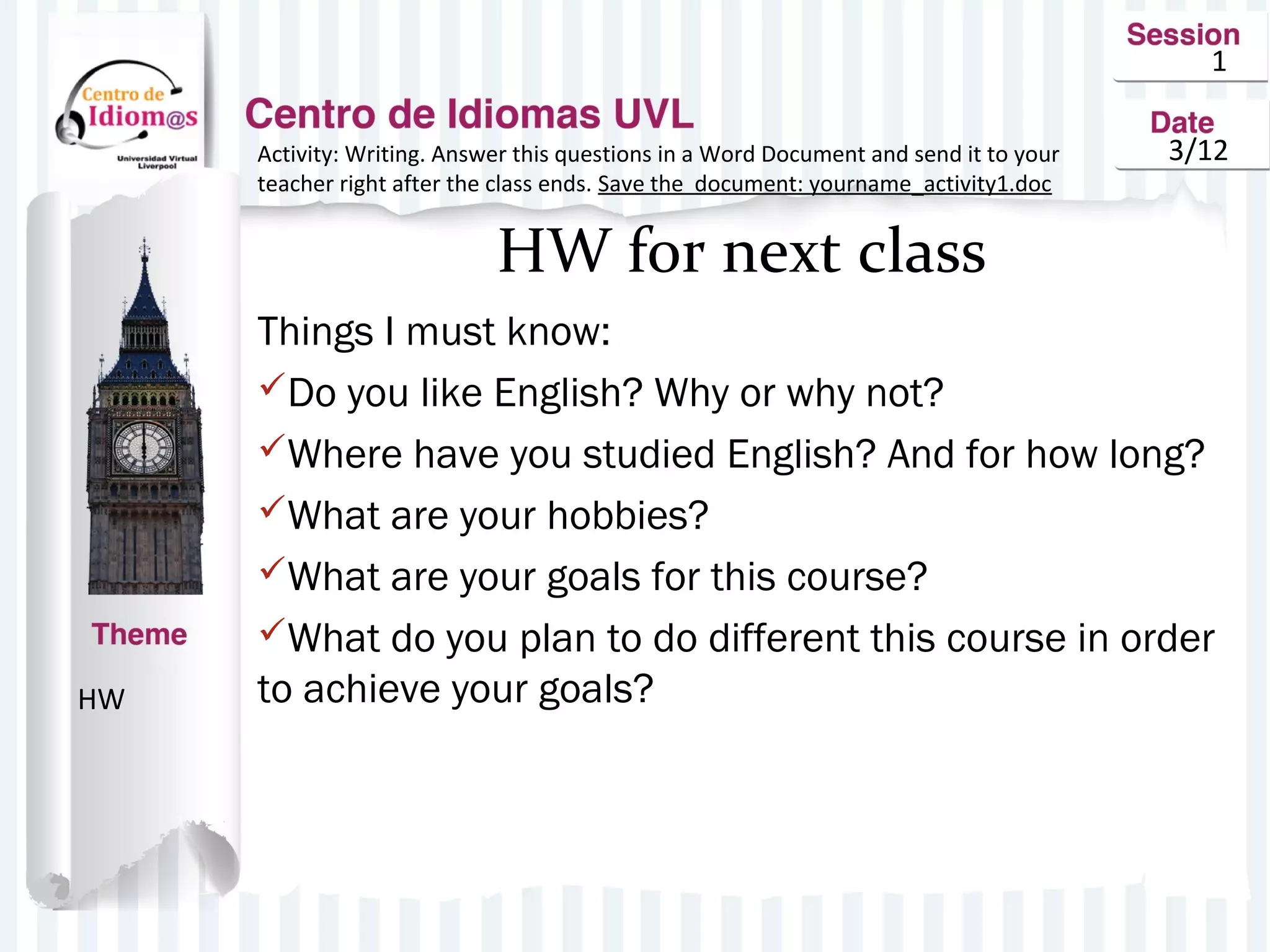 1
3/12
HW for next class
Things I must know:
Do you like English? Why or why not?
Where have you studied English? And for how long?
What are your hobbies?
What are your goals for this course?
What do you plan to do different this course in order
to achieve your goals?HW
Activity: Writing. Answer this questions in a Word Document and send it to your
teacher right after the class ends. Save the document: yourname_activity1.doc
 