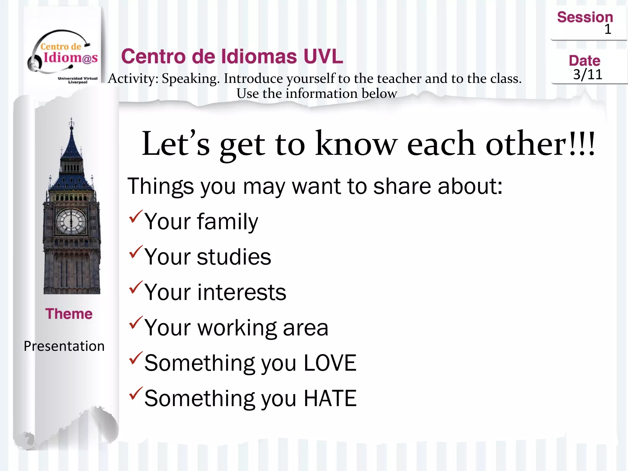 1
3/11Activity: Speaking. Introduce yourself to the teacher and to the class.
Use the information below
Let’s get to know each other!!!
Things you may want to share about:
Your family
Your studies
Your interests
Your working area
Something you LOVE
Something you HATE
Presentation
 