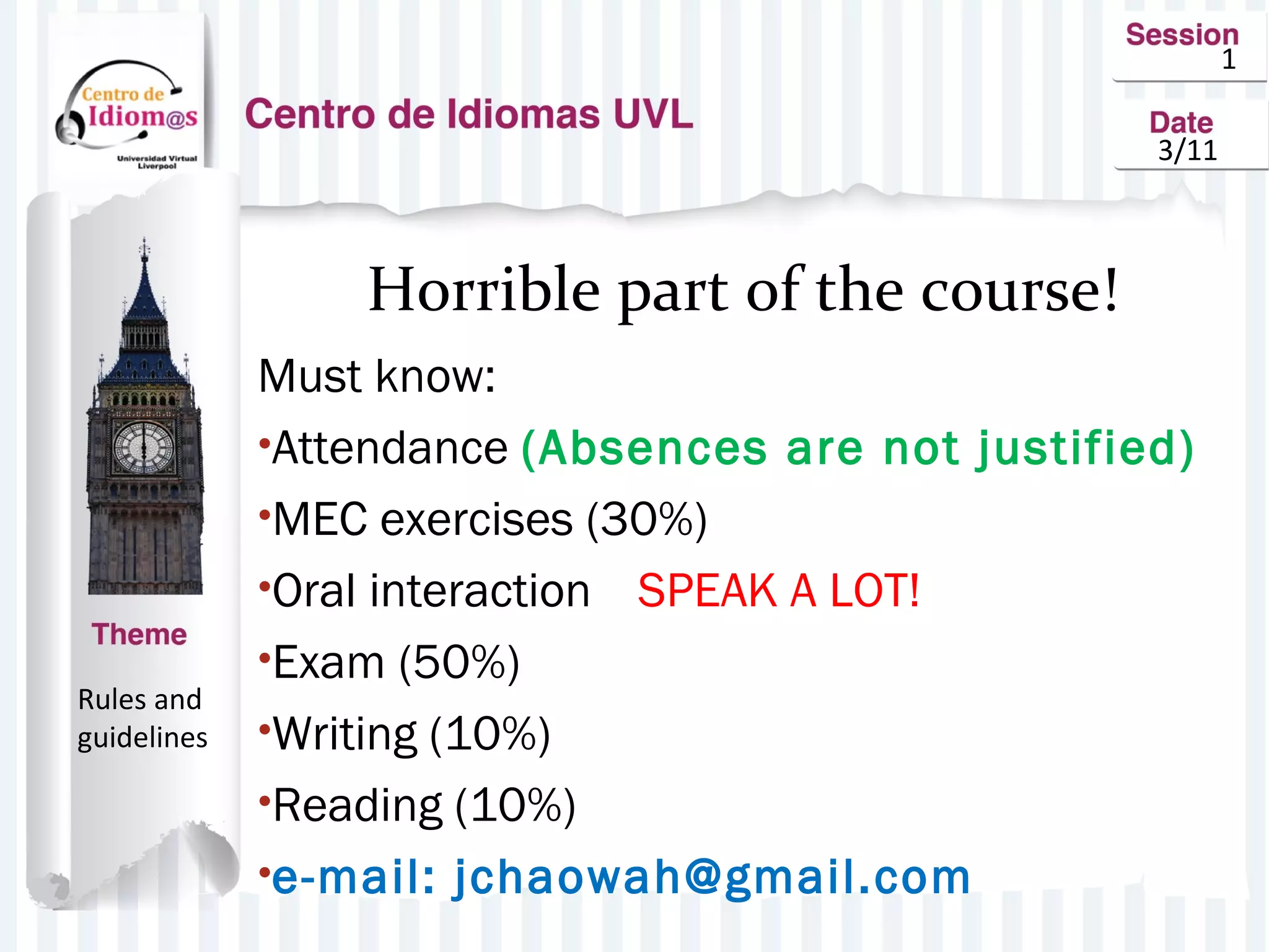 1
3/11
Horrible part of the course!
Must know:
•Attendance (Absences are not justified)
•MEC exercises (30%)
•Oral interaction SPEAK A LOT!
•Exam (50%)
•Writing (10%)
•Reading (10%)
•e-mail: jchaowah@gmail.com
Rules and
guidelines
 