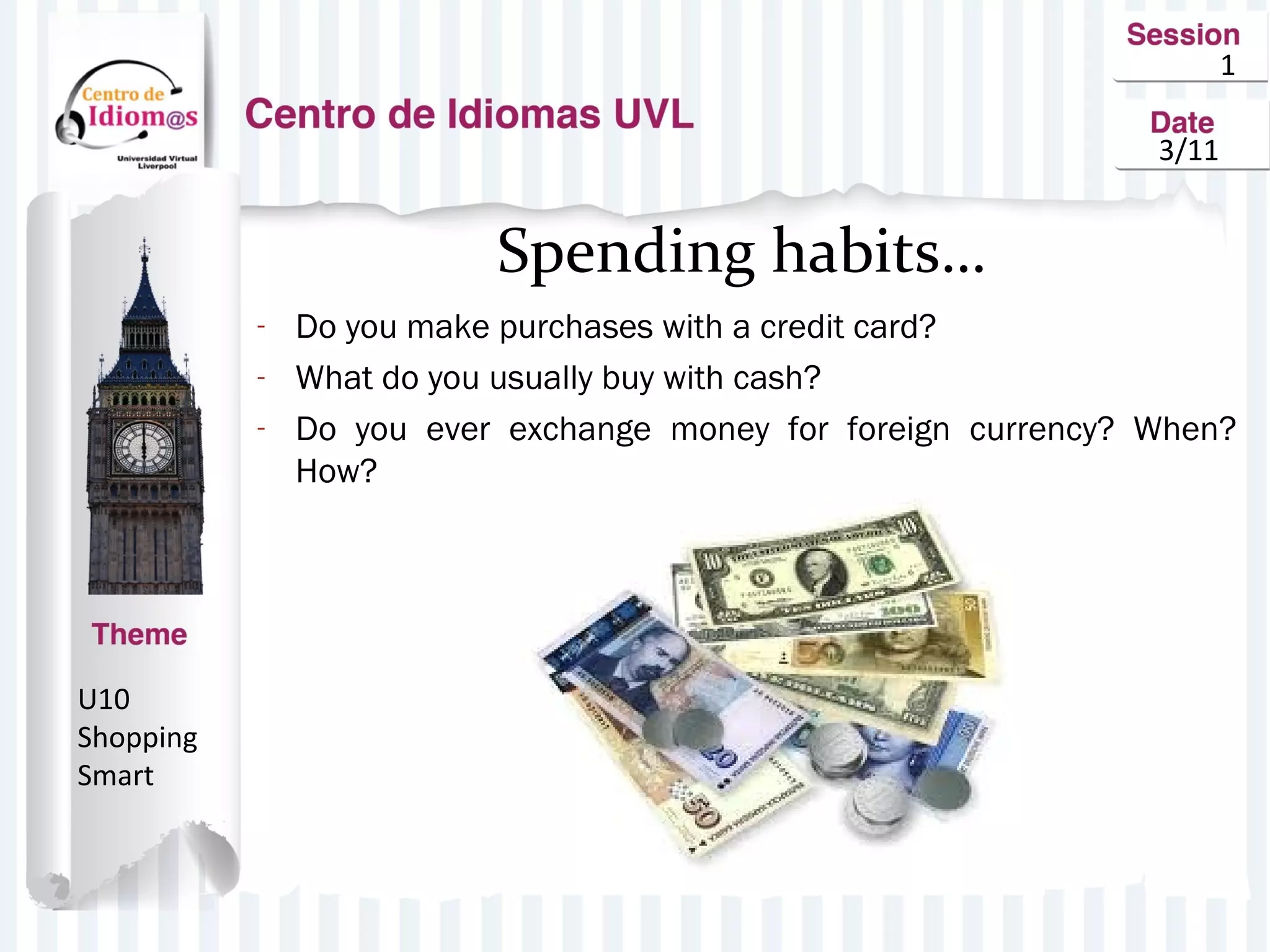 1
3/11
Spending habits…
- Do you make purchases with a credit card?
- What do you usually buy with cash?
- Do you ever exchange money for foreign currency? When?
How?
U10
Shopping
Smart
 