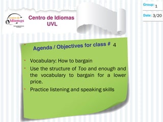 • 4
• Vocabulary: How to bargain
• Use the structure of Too and enough and
the vocabulary to bargain for a lower
price.
• Practice listening and speaking skills
1
3/20
 