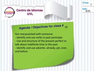 10
Get reacquainted with someone:
- Identify and use verbs in past participle.
- Use and structure of the present perfect to
talk about indefinite time in the past.
- Identify and use adverbs: already, yet, ever,
and before
1
8/20
 