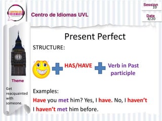 10
8/20
Get
reacquainted
with
someone.
Present Perfect
STRUCTURE:
HAS/HAVE Verb in Past
participle
Examples:
Have you met him? Yes, I have. No, I haven’t
I haven’t met him before.
 