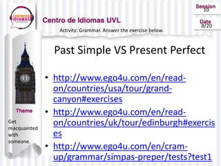 10
8/20
Get
reacquainted
with
someone.
Activity: Grammar. Answer the exercise below.
Past Simple VS Present Perfect
• http://www.ego4u.com/en/read-
on/countries/usa/tour/grand-
canyon#exercises
• http://www.ego4u.com/en/read-
on/countries/uk/tour/edinburgh#exercis
es
• http://www.ego4u.com/en/cram-
up/grammar/simpas-preper/tests?test1
 
