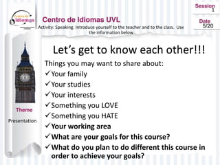 1
Activity: Speaking. Introduce yourself to the teacher and to the class. Use
the information below
Let’s get to know each other!!!
Things you may want to share about:
Your family
Your studies
Your interests
Something you LOVE
Something you HATE
Your working area
What are your goals for this course?
What do you plan to do different this course in
order to achieve your goals?
Presentation
5/20
 