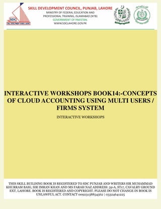 INTERACTIVE WORKSHOPS BOOK14:-CONCEPTS
OF CLOUD ACCOUNTING USING MULTI USERS /
FIRMS SYSTEM
INTERACTIVE WORKSHOPS
THIS SKILL BUILDING BOOK IS REGISTERED TO SDC PUNJAB AND WRITERS SIR MUHAMMAD
KHURRAM BAIG, SIR IMRAN KHAN AND MS FARAH NAZ ADDRESS: 59-A, ST17, CAVALRY GROUND
EXT, LAHORE. BOOK IS REGISTERED AND COPYRIGHT. PLEASE DO NOT CHANGE IN BOOK IS
UNLAWFUL ACT. CONTACT 00923138854562 | 03324641225
 
