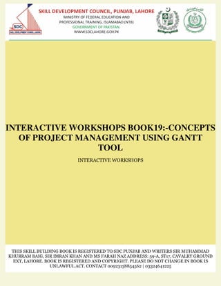 INTERACTIVE WORKSHOPS BOOK19:-CONCEPTS
OF PROJECT MANAGEMENT USING GANTT
TOOL
INTERACTIVE WORKSHOPS
THIS SKILL BUILDING BOOK IS REGISTERED TO SDC PUNJAB AND WRITERS SIR MUHAMMAD
KHURRAM BAIG, SIR IMRAN KHAN AND MS FARAH NAZ ADDRESS: 59-A, ST17, CAVALRY GROUND
EXT, LAHORE. BOOK IS REGISTERED AND COPYRIGHT. PLEASE DO NOT CHANGE IN BOOK IS
UNLAWFUL ACT. CONTACT 00923138854562 | 03324641225
 