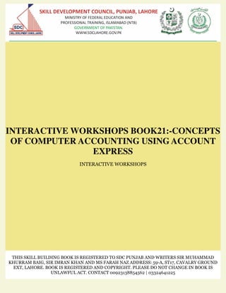 INTERACTIVE WORKSHOPS BOOK21:-CONCEPTS
OF COMPUTER ACCOUNTING USING ACCOUNT
EXPRESS
INTERACTIVE WORKSHOPS
THIS SKILL BUILDING BOOK IS REGISTERED TO SDC PUNJAB AND WRITERS SIR MUHAMMAD
KHURRAM BAIG, SIR IMRAN KHAN AND MS FARAH NAZ ADDRESS: 59-A, ST17, CAVALRY GROUND
EXT, LAHORE. BOOK IS REGISTERED AND COPYRIGHT. PLEASE DO NOT CHANGE IN BOOK IS
UNLAWFUL ACT. CONTACT 00923138854562 | 03324641225
 