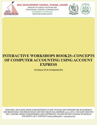 INTERACTIVE WORKSHOPS BOOK25:-CONCEPTS
OF COMPUTER ACCOUNTING USING ACCOUNT
EXPRESS
INTERACTIVE WORKSHOPS
THIS SKILL BUILDING BOOK IS REGISTERED TO SDC PUNJAB AND WRITERS SIR MUHAMMAD
KHURRAM BAIG, SIR IMRAN KHAN AND MS FARAH NAZ ADDRESS: 59-A, ST17, CAVALRY GROUND
EXT, LAHORE. BOOK IS REGISTERED AND COPYRIGHT. PLEASE DO NOT CHANGE IN BOOK IS
UNLAWFUL ACT. CONTACT 00923138854562 | 03324641225
 