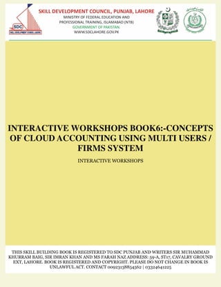 INTERACTIVE WORKSHOPS BOOK6:-CONCEPTS
OF CLOUD ACCOUNTING USING MULTI USERS /
FIRMS SYSTEM
INTERACTIVE WORKSHOPS
THIS SKILL BUILDING BOOK IS REGISTERED TO SDC PUNJAB AND WRITERS SIR MUHAMMAD
KHURRAM BAIG, SIR IMRAN KHAN AND MS FARAH NAZ ADDRESS: 59-A, ST17, CAVALRY GROUND
EXT, LAHORE. BOOK IS REGISTERED AND COPYRIGHT. PLEASE DO NOT CHANGE IN BOOK IS
UNLAWFUL ACT. CONTACT 00923138854562 | 03324641225
 