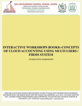 INTERACTIVE WORKSHOPS BOOK8:-CONCEPTS
OF CLOUD ACCOUNTING USING MULTI USERS /
FIRMS SYSTEM
INTERACTIVE WORKSHOPS
THIS SKILL BUILDING BOOK IS REGISTERED TO SDC PUNJAB AND WRITERS SIR MUHAMMAD
KHURRAM BAIG, SIR IMRAN KHAN AND MS FARAH NAZ ADDRESS: 59-A, ST17, CAVALRY GROUND
EXT, LAHORE. BOOK IS REGISTERED AND COPYRIGHT. PLEASE DO NOT CHANGE IN BOOK IS
UNLAWFUL ACT. CONTACT 00923138854562 | 03324641225
 