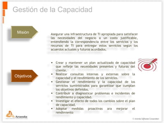 Gestión de la Capacidad

 Misión     Asegurar una infraestructura de TI apropiada para satisfacer
            las necesidades del negocio a un costo justificable,
            entendiendo la correspondencia entre los servicios y los
            recursos de TI para entregar estos servicios según los
            acuerdos actuales y futuros acordados.



               Crear y mantener un plan actualizado de capacidad
                que refleje las necesidades presentes y futuras del
                cliente.
               Realizar consultas internas y externas sobre la
Objetivos       capacidad y el rendimiento de los servicios.
               Gestionar el rendimiento y la capacidad de los
                servicios suministrados para garantizar que cumplan
                los objetivos definidos.
               Contribuir a diagnosticar problemas e incidentes de
                rendimiento y capacidad.
               Investigar el efecto de todos los cambios sobre el plan
                de capacidad.
               Adoptar medidas proactivas ara mejorar el
                rendimiento
 