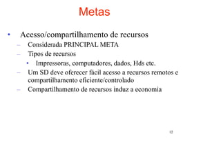 Metas
•    Acesso/compartilhamento de recursos
    –  Considerada PRINCIPAL META
    –  Tipos de recursos
      • Impressoras, computadores, dados, Hds etc.
    – Um SD deve oferecer fácil acesso a recursos remotos e
       compartilhamento eficiente/controlado
    – Compartilhamento de recursos induz a economia




                                                       12
 