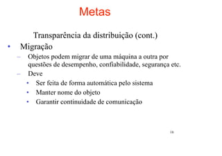 Metas
        Transparência da distribuição (cont.)
•    Migração
    –  Objetos podem migrar de uma máquina a outra por
       questões de desempenho, confiabilidade, segurança etc.
    – Deve
      • Ser feita de forma automática pelo sistema
      • Manter nome do objeto
      • Garantir continuidade de comunicação



                                                         16
 