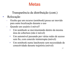 Metas
        Transparência da distribuição (cont.)
•    Relocação
    –  Oculta que um recurso (notebook) possa ser movido
       para outra localização durante o uso
    – Quando um usuário é móvel?
      • Um notebook se movimentando dentro da mesma
          área de cobertura (não é móvel)
      • Um automóvel passando por várias redes de acesso
          sem fio, com conexão ininterrupta (móvel)
      • Um notebook numa lanchonete sem necessidade de
          conectividade durante trajetória (móvel)
                                                     17
 