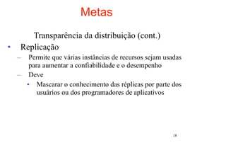 Metas
        Transparência da distribuição (cont.)
•    Replicação
    –  Permite que várias instâncias de recursos sejam usadas
       para aumentar a confiabilidade e o desempenho
    – Deve
      • Mascarar o conhecimento das réplicas por parte dos
          usuários ou dos programadores de aplicativos




                                                          18
 