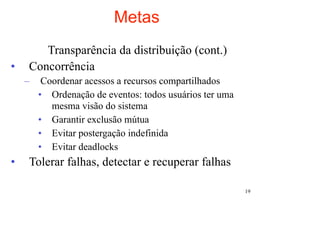 Metas
       Transparência da distribuição (cont.)
•   Concorrência
    –    Coordenar acessos a recursos compartilhados
        • Ordenação de eventos: todos usuários ter uma
           mesma visão do sistema
        • Garantir exclusão mútua
        • Evitar postergação indefinida
        • Evitar deadlocks
•   Tolerar falhas, detectar e recuperar falhas

                                                         19
 