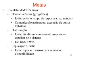Metas
•    Escalabilidade/Técnicas
    – Ocultar latências (geográfica)
       • Idéia: evitar o tempo de resposta a req. remotas
       • Comunicação assíncrona: execução de outros
          trabalhos
    – Distribuição
       • Idéia: dividir um componente em partes e
          espalhar pelo sistema
       • Ex: DNS e Web
    – Replicação / Cache
       • Idéia: replicar recursos para aumentar
          disponibilidade                              28
 