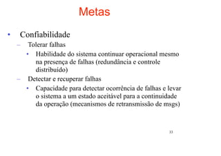 Metas
•    Confiabilidade
    –  Tolerar falhas
      • Habilidade do sistema continuar operacional mesmo
         na presença de falhas (redundância e controle
         distribuído)
    – Detectar e recuperar falhas
      • Capacidade para detectar ocorrência de falhas e levar
         o sistema a um estado aceitável para a continuidade
         da operação (mecanismos de retransmissão de msgs)


                                                        33
 