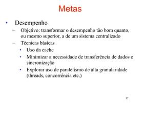 Metas
•    Desempenho
    –  Objetivo: transformar o desempenho tão bom quanto,
       ou mesmo superior, a de um sistema centralizado
    – Técnicas básicas
      • Uso da cache
      • Minimizar a necessidade de transferência de dados e
          sincronização
      • Explorar uso de paralelismo de alta granularidade
          (threads, concorrência etc.)



                                                       37
 