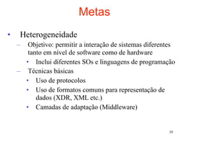 Metas
•    Heterogeneidade
    –  Objetivo: permitir a interação de sistemas diferentes
       tanto em nível de software como de hardware
      • Inclui diferentes SOs e linguagens de programação
    – Técnicas básicas
      • Uso de protocolos
      • Uso de formatos comuns para representação de
          dados (XDR, XML etc.)
      • Camadas de adaptação (Middleware)


                                                         39
 