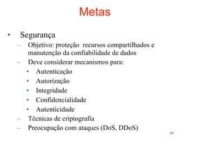 Metas
•    Segurança
    –  Objetivo: proteção recursos compartilhados e
       manutenção da confiabilidade de dados
    – Deve considerar mecanismos para:
      • Autenticação
      • Autorização
      • Integridade
      • Confidencialidade
      • Autenticidade
    – Técnicas de criptografia
    – Preocupação com ataques (DoS, DDoS)
                                                      41
 