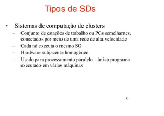 Tipos de SDs
•   Sistemas de computação de clusters
    –   Conjunto de estações de trabalho ou PCs semelhantes,
        conectados por meio de uma rede de alta velocidade
    –   Cada nó executa o mesmo SO
    –   Hardware subjacente homogêneo
    –   Usado para processamento paralelo – único programa
        executado em várias máquinas




                                                         45
 