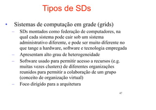 Tipos de SDs
•   Sistemas de computação em grade (grids)
    –   SDs montados como federação de computadores, na
        qual cada sistema pode cair sob um sistema
        administrativo diferente, e pode ser muito diferente no
        que tange a hardware, software e tecnologia empregada
    –   Apresentam alto grau de heterogeneidade
    –   Software usado para permitir acesso a recursos (e.g.
        muitas vezes clusters) de diferentes organizações
        reunidos para permitir a colaboração de um grupo
        (conceito de organização virtual)
    –   Foco dirigido para a arquitetura
                                                           47
 