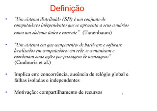 Definição
•   “Um sistema distribuído (SD) é um conjunto de
    computadores independentes que se apresenta a seus usuários
    como um sistema único e coerente” (Tanenbaum)

•   “Um sistema em que componentes de hardware e software
    localizados em computadores em rede se comunicam e
    coordenam suas ações por passagem de mensagens”
    (Coulouris et al.)

•   Implica em: concorrência, ausência de relógio global e
    falhas isoladas e independentes

•   Motivação: compartilhamento de recursos                7
 