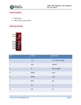 www.researchdesignlab.com Page 4
Micro SD Memory card Interface
for 3.3V MCU
APPLICATIONS
 MP3 player.
 MCU/Arm system control.
SPECIFICATIONS
PIN NAME DETAILS
1 3v3 3.3v Power supply
2 gnd ground
3 5v Power supply
4 MISO miso
5 MOSI mosi
6 SCK sck
7 CS cs
8 CD cd
 
