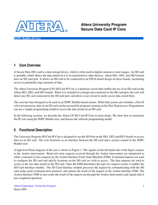 Altera University Program
                                                           Secure Data Card IP Core

SOPC Builder IP Core




1    Core Overview
A Secure Data (SD) card is a data storage device, which is often used in digital cameras to store images. An SD card
is portable, which allows the data stored on it to be transferred to other devices. Altera DE1, DE2, and DE3 boards
have an SD card port. It allows an SD card to be connected to an FPGA-based design on these boards, facilitating
access to potentially large amounts of data.

The Altera University Program (UP) SD Card IP Core is a hardware circuit that enables the use of an SD card on the
Altera DE1, DE2, and DE3 boards. When it is included in a design and connected to the SD card port, the core will
detect any SD card connected to the SD card port, and allow a user circuit to easily access data stored there.

The core has been designed to be used in an SOPC Builder-based system. When that system also includes a Nios II
soft-core processor, data on an SD card can be accessed by programs running on the Nios II processor. Programmers
can use a simple programming model to access the data stored on an SD card.

In the following sections, we describe the Altera UP SD Card IP Core in more detail. We show how to instantiate
the IP core using the SOPC Builder tool, and discuss the software programming model.


2    Functional Description
The University Program SD Card IP Core is designed to use the SD Port on the DE1, DE2 and DE3 boards to access
data on an SD card. The core functions as an interface between the SD card and a system created in the SOPC
Builder tool.

A high-level block diagram of the core is shown in Figure 1. The signals on the left-hand side of the ﬁgure connect
to the Avalon interconnect. Read and write requests received through the Avalon interconnect are interpreted as
either command or data requests by the Avalon Interface Finite State Machine (FSM). Command requests are used
to conﬁgure the SD card and specify locations on the SD card we wish to access. The data requests are used to
access to the raw data stored on the SD card. Once the FSM determines the type of a request issued, it enables the
SD Card Interface module. The SD Card Interface module processes the request by communicating with the SD
card using serial communication protocol, and returns the result of the request to the Avalon Interface FSM. The
Avalon Interface FSM in turn sends the result of the request out through the Avalon interconnect and signals that it
has completed operation.

Altera Corporation - University Program                                                                           1
March 2009
 