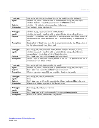 SOPC Builder IP Core




    Prototype:             void alt_up_sd_card_set_attributes(short int ﬁle_handle, short int attributes)
    Inputs:                short int ﬁle_handle - handle to a ﬁle as returned by the alt_up_sd_card_fopen
                           short int attributes - ﬁle attributes as speciﬁed by FAT16 ﬁle system
    Outputs:               short int - File attributes when successful, -1 otherwise.
    Description:           Sets attributes for the speciﬁed ﬁle.

    Prototype:             short int alt_up_sd_card_read(short int ﬁle_handle)
    Inputs:                short int ﬁle_handle - handle to a ﬁle as returned by the alt_up_sd_card_fopen
    Outputs:               short int - a byte of data when successful, or a negative value when failure occurs. -1
                           means that the ﬁle handle was invalid, and -2 indicates inability to read from the SD
                           card.
    Description:           Reads a byte of data from a given ﬁle at current position in the ﬁle. The position in
                           the ﬁle is incremented when data is read.

    Prototype:             bool alt_up_sd_card_write(short int ﬁle_handle, unsigned char byte_of_data)
    Inputs:                short int ﬁle_handle - handle to a ﬁle as returned by the alt_up_sd_card_fopen
                           unsigned char byte_of_data - a byte of data to be written
    Outputs:               bool - true when successful and false when unsuccessful
    Description:           Writes a byte of data at the current position in the ﬁle. The position in the ﬁle is
                           incremented when data is written.

    Prototype:             bool alt_up_sd_card_fclose(short int ﬁle_handle)
    Inputs:                short int ﬁle_handle - handle to a ﬁle as returned by the alt_up_sd_card_fopen
    Outputs:               bool - true when successful and false when unsuccessful
    Description:           Closes a previously opened ﬁle and invalidates the given ﬁle_handle.

    Prototype:             bool alt_up_sd_card_is_Present(void)
    Inputs:                None
    Outputs:               bool - true when an SD card is present in the SD card socket, and false otherwise
    Description:           Checks if an SD card is present in the SD card socket

    Prototype:             bool alt_up_sd_card_is_FAT16(void)
    Inputs:                None
    Outputs:               bool - true when an SD card contains FAT16 data, and false otherwise
    Description:           Checks if an SD card contains a FAT16 partition.




Altera Corporation - University Program                                                                                  13
March 2009
 