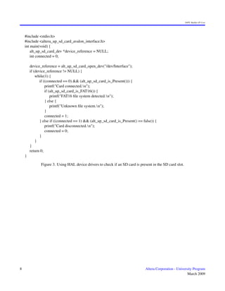 SOPC Builder IP Core




    #include <stdio.h>
    #include <altera_up_sd_card_avalon_interface.h>
    int main(void) {
        alt_up_sd_card_dev *device_reference = NULL;
        int connected = 0;

        device_reference = alt_up_sd_card_open_dev("/dev/Interface");
        if (device_reference != NULL) {
            while(1) {
               if ((connected == 0) && (alt_up_sd_card_is_Present())) {
                   printf("Card connected.n");
                   if (alt_up_sd_card_is_FAT16()) {
                       printf("FAT16 ﬁle system detected.n");
                   } else {
                       printf("Unknown ﬁle system.n");
                   }
                   connected = 1;
               } else if ((connected == 1) && (alt_up_sd_card_is_Present() == false)) {
                   printf("Card disconnected.n");
                   connected = 0;
               }
            }
        }
        return 0;
    }

               Figure 3. Using HAL device drivers to check if an SD card is present in the SD card slot.




8                                                                               Altera Corporation - University Program
                                                                                                            March 2009
 