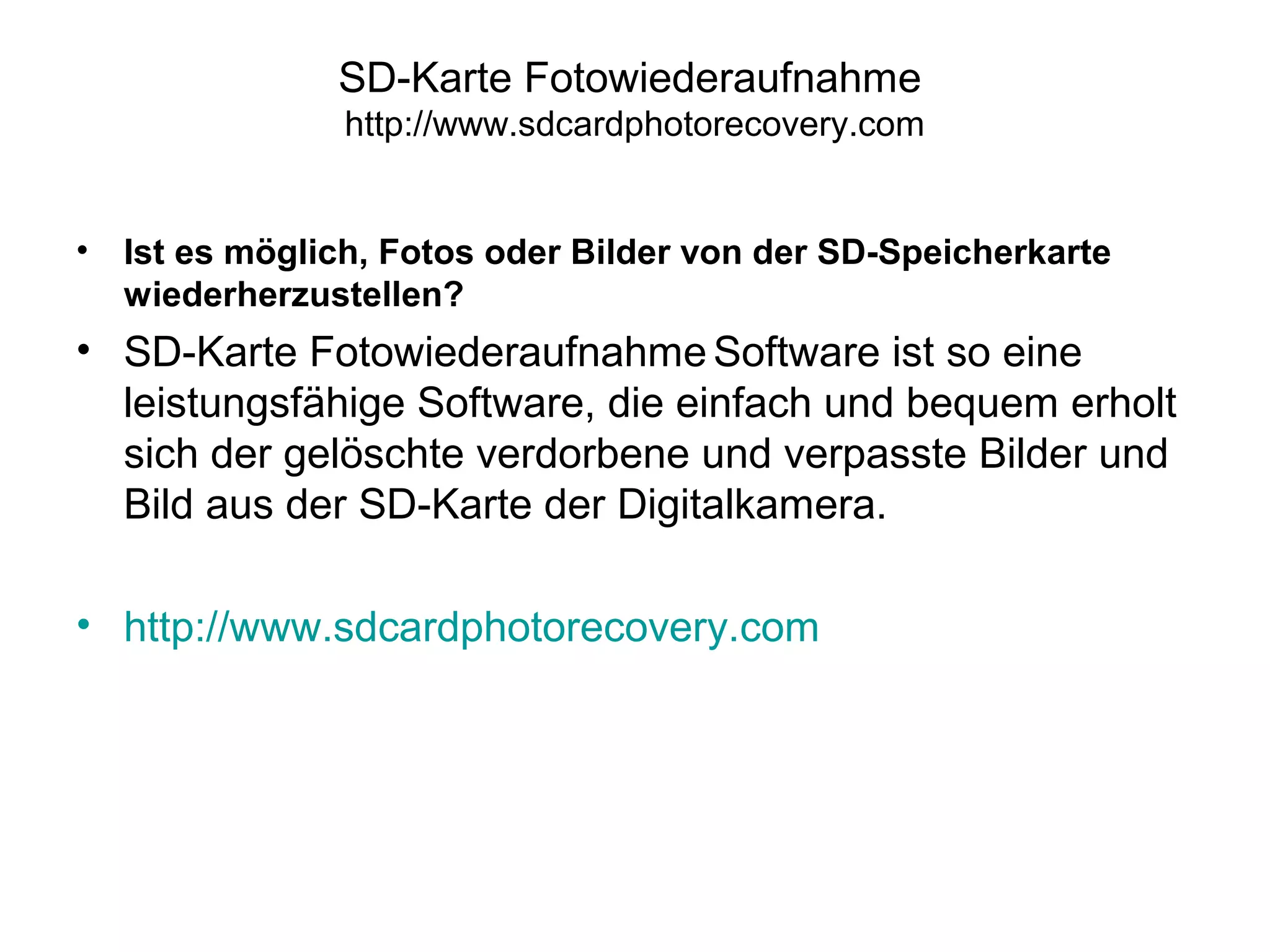 SD-Karte Fotowiederaufnahme
http://www.sdcardphotorecovery.com
• Ist es möglich, Fotos oder Bilder von der SD-Speicherkarte
wiederherzustellen?
• SD-Karte Fotowiederaufnahme Software ist so eine
leistungsfähige Software, die einfach und bequem erholt
sich der gelöschte verdorbene und verpasste Bilder und
Bild aus der SD-Karte der Digitalkamera.
• http://www.sdcardphotorecovery.com
 