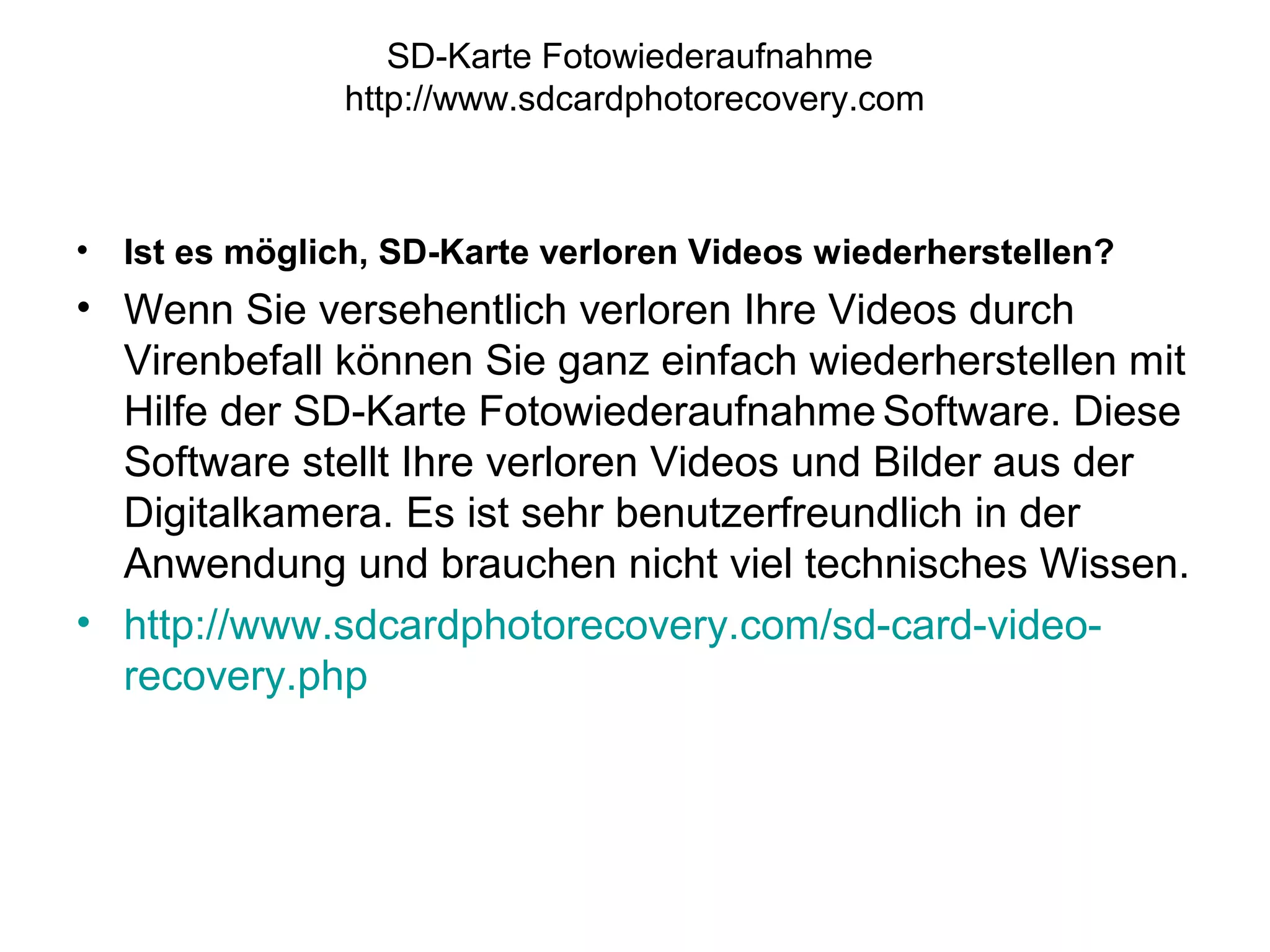 SD-Karte Fotowiederaufnahme
http://www.sdcardphotorecovery.com
• Ist es möglich, SD-Karte verloren Videos wiederherstellen?
• Wenn Sie versehentlich verloren Ihre Videos durch
Virenbefall können Sie ganz einfach wiederherstellen mit
Hilfe der SD-Karte Fotowiederaufnahme Software. Diese
Software stellt Ihre verloren Videos und Bilder aus der
Digitalkamera. Es ist sehr benutzerfreundlich in der
Anwendung und brauchen nicht viel technisches Wissen.
• http://www.sdcardphotorecovery.com/sd-card-video-
recovery.php
 