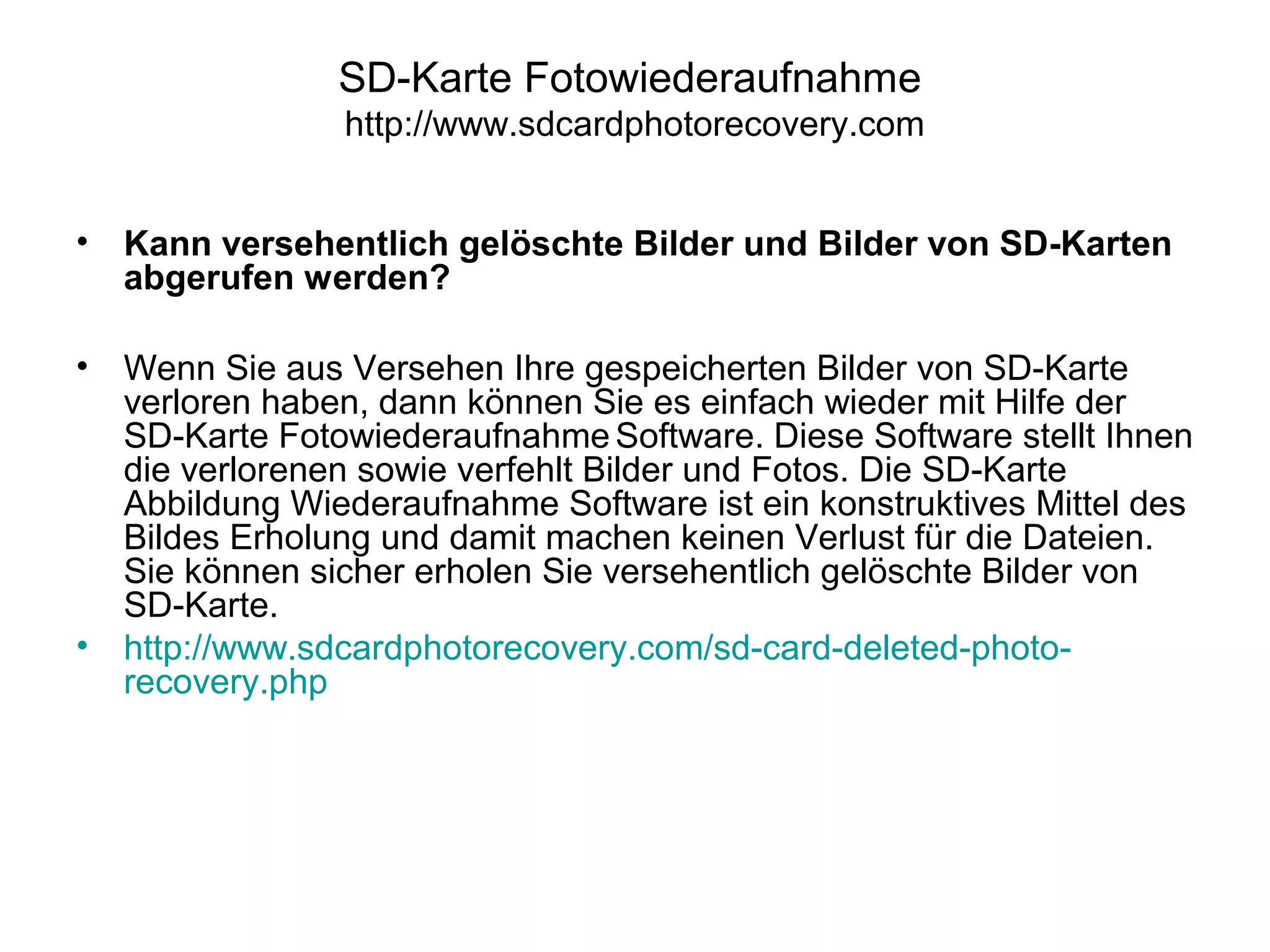 SD-Karte Fotowiederaufnahme
http://www.sdcardphotorecovery.com
• Kann versehentlich gelöschte Bilder und Bilder von SD-Karten
abgerufen werden?
• Wenn Sie aus Versehen Ihre gespeicherten Bilder von SD-Karte
verloren haben, dann können Sie es einfach wieder mit Hilfe der
SD-Karte Fotowiederaufnahme Software. Diese Software stellt Ihnen
die verlorenen sowie verfehlt Bilder und Fotos. Die SD-Karte
Abbildung Wiederaufnahme Software ist ein konstruktives Mittel des
Bildes Erholung und damit machen keinen Verlust für die Dateien.
Sie können sicher erholen Sie versehentlich gelöschte Bilder von
SD-Karte.
• http://www.sdcardphotorecovery.com/sd-card-deleted-photo-
recovery.php
 