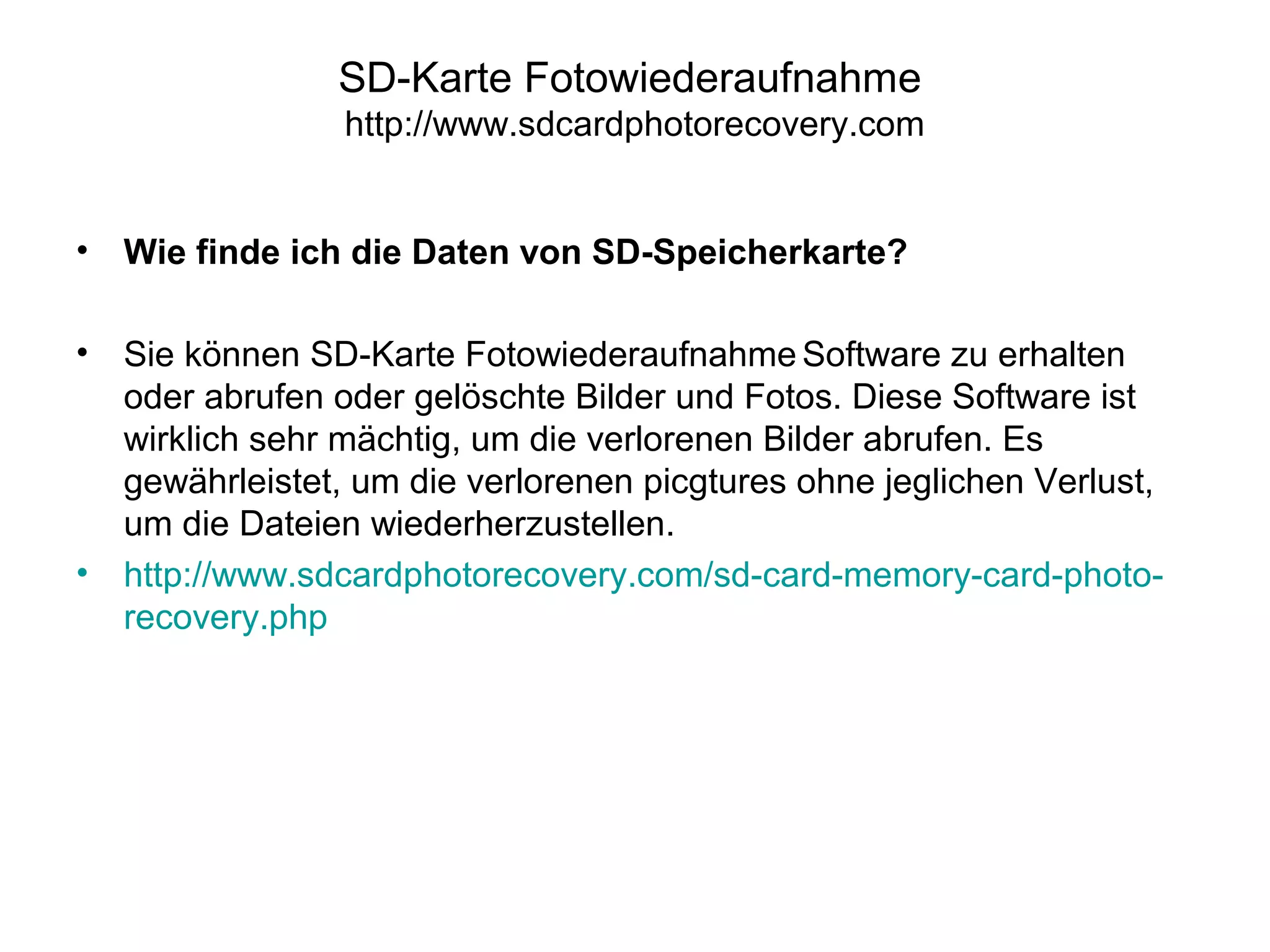 SD-Karte Fotowiederaufnahme
http://www.sdcardphotorecovery.com
• Wie finde ich die Daten von SD-Speicherkarte?
• Sie können SD-Karte Fotowiederaufnahme Software zu erhalten
oder abrufen oder gelöschte Bilder und Fotos. Diese Software ist
wirklich sehr mächtig, um die verlorenen Bilder abrufen. Es
gewährleistet, um die verlorenen picgtures ohne jeglichen Verlust,
um die Dateien wiederherzustellen.
• http://www.sdcardphotorecovery.com/sd-card-memory-card-photo-
recovery.php
 