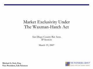 Market Exclusivity Under
The Waxman-Hatch Act
San Diego County Bar Assn.
IP Section
March 19, 2007
Michael A. Swit, Esq.
Vice President, Life Sciences
 