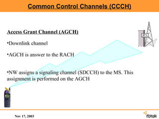 Common Control Channels (CCCH)



Access Grant Channel (AGCH)

•Downlink channel

•AGCH is answer to the RACH


•NW assigns a signaling channel (SDCCH) to the MS. This
assignment is performed on the AGCH




   Nov 17, 2003
 