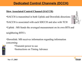 Dedicated Control Channels (DCCH)

Slow Associated Control Channel (SACCH)

•SACCH is transmitted in both Uplink and Downlink directions

•SACCH is associated with each SDCCH and also with TCH

•Uplink : MS Sends the averaged measurement on its own BTS and

neighboring BTS’s

•Downlink: MS receives information regarding information
concerning
       •Transmit power to use
       •Instructions on Timing Advance



 Nov 17, 2003
 