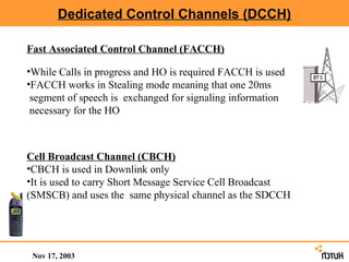 Dedicated Control Channels (DCCH)

Fast Associated Control Channel (FACCH)

•While Calls in progress and HO is required FACCH is used
•FACCH works in Stealing mode meaning that one 20ms
 segment of speech is exchanged for signaling information
 necessary for the HO



Cell Broadcast Channel (CBCH)
•CBCH is used in Downlink only
•It is used to carry Short Message Service Cell Broadcast
(SMSCB) and uses the same physical channel as the SDCCH




 Nov 17, 2003
 