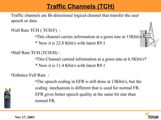 Traffic Channels (TCH)
Traffic channels are Bi-directional logical channel that transfer the user
speech or data.

•Full Rate TCH ( TCH/F) :
             •This channel carries information at a gross rate at 13Kbit/s *
             * Now it is 22.8 Kbit/s with latest R9.1

•Half Rate TCH (TCH/H) :
            •This Channel carried information at a gross rate at 6.5Kbit/s*
            * Now it is 11.4 Kbit/s with latest R9.1

•Enhance Full Rate :
            •The speech coding in EFR is still done at 13Kbit/s, but the
            coding mechanism is different that is used for normal FR.
            EFR gives better speech quality at the same bit rate than
            normal FR.


  Nov 17, 2003
 