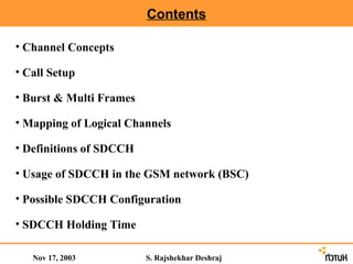 Contents

• Channel Concepts

• Call Setup

• Burst & Multi Frames

• Mapping of Logical Channels

• Definitions of SDCCH

• Usage of SDCCH in the GSM network (BSC)

• Possible SDCCH Configuration

• SDCCH Holding Time

   Nov 17, 2003          S. Rajshekhar Deshraj
 