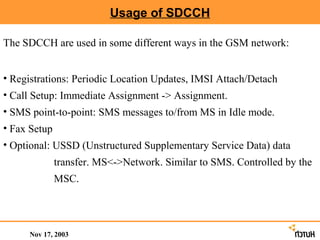 Usage of SDCCH

The SDCCH are used in some different ways in the GSM network:


• Registrations: Periodic Location Updates, IMSI Attach/Detach
• Call Setup: Immediate Assignment -> Assignment.
• SMS point-to-point: SMS messages to/from MS in Idle mode.
• Fax Setup
• Optional: USSD (Unstructured Supplementary Service Data) data
              transfer. MS<->Network. Similar to SMS. Controlled by the
              MSC.




     Nov 17, 2003
 