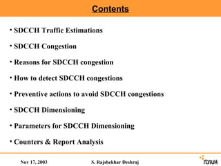 Contents

• SDCCH Traffic Estimations

• SDCCH Congestion

• Reasons for SDCCH congestion

• How to detect SDCCH congestions

• Preventive actions to avoid SDCCH congestions

• SDCCH Dimensioning

• Parameters for SDCCH Dimensioning

• Counters & Report Analysis

   Nov 17, 2003         S. Rajshekhar Deshraj
 
