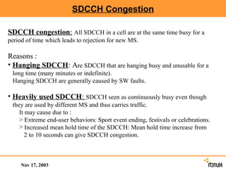 SDCCH Congestion

SDCCH congestion: All SDCCH in a cell are at the same time busy for a
period of time which leads to rejection for new MS.

Reasons :
• Hanging SDCCH: Are SDCCH that are hanging busy and unusable for a
 long time (many minutes or indefinite).
 Hanging SDCCH are generally caused by SW faults.

• Heavily used SDCCH: SDCCH seen as continuously busy even though
 they are used by different MS and thus carries traffic.
    It may cause due to :
    > Extreme end-user behaviors: Sport event ending, festivals or celebrations.
    > Increased mean hold time of the SDCCH: Mean hold time increase from
       2 to 10 seconds can give SDCCH congestion.



     Nov 17, 2003
 
