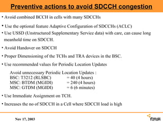 Preventive actions to avoid SDCCH congestion
• Avoid combined BCCH in cells with many SDCCHs

• Use the optional feature Adaptive Configuration of SDCCHs (ACLC)
• Use USSD (Unstructured Supplementary Service data) with care, can cause long
 meanhold time on SDCCH.
• Avoid Handover on SDCCH
• Proper Dimensioning of the TCHs and TRA devices in the BSC.
• Use recommended values for Periodic Location Updates
    Avoid unnecessary Periodic Location Updates :
    BSC: T3212 (RLSBC)           = 40 (4 hours)
    MSC: BTDM (MGIDI)            = 240 (4 hours)
    MSC: GTDM (MGIDI)            = 6 (6 minutes)
• Use Immediate Assignment on TCH.
• Increases the no of SDCCH in a Cell where SDCCH load is high


       Nov 17, 2003
 